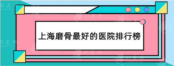 上海磨骨最好的醫(yī)院排行榜，九院/華美/首爾麗格好評不斷！