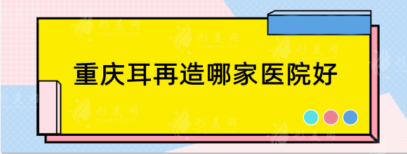 重慶耳再造哪家醫(yī)院好？做小耳畸形好的醫(yī)院分享！