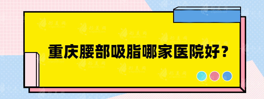 重慶腰部吸脂哪家醫(yī)院好？實(shí)力整形醫(yī)院大盤點(diǎn)~