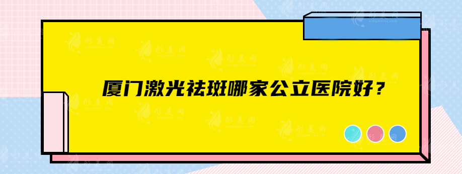 廈門激光祛斑哪家公立醫(yī)院好？這幾家口碑醫(yī)院任你選