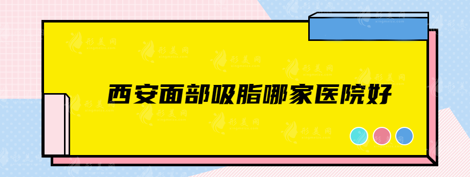 西安面部吸脂哪家醫(yī)院好？美萊、國際醫(yī)學(xué)中心醫(yī)院、葉子等參選