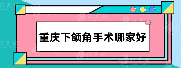 重慶下頜角手術(shù)哪家好？排行名單：華美、松山、星榮等實力對比