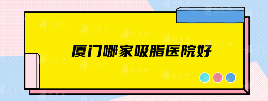 廈門哪家吸脂醫(yī)院好？熱門醫(yī)院名單在線公開，看看有沒有中意的