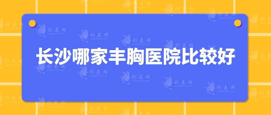 長沙哪家豐胸醫(yī)院比較好？口碑匯總5家詳情在線一覽