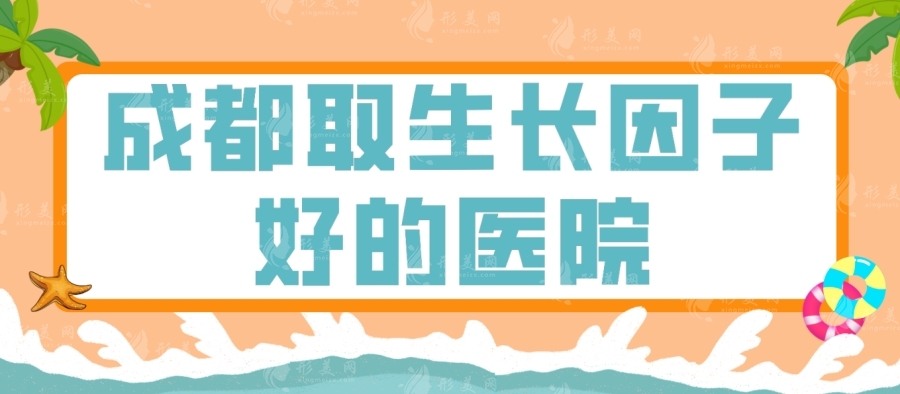 成都取生長(zhǎng)因子好的醫(yī)院有哪些？藝星\八大處\友誼醫(yī)院等