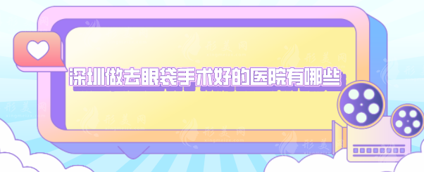 深圳做去眼袋手術(shù)好的醫(yī)院有哪些？5家熱門醫(yī)院上榜