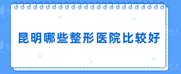 昆明哪些整形醫(yī)院比較好？Top5醫(yī)院名單一覽，一起來看看