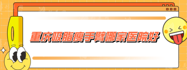 重慶吸脂瘦手臂哪家醫(yī)院好？收錄5家網(wǎng)評(píng)高分，當(dāng)?shù)厝肆λ]